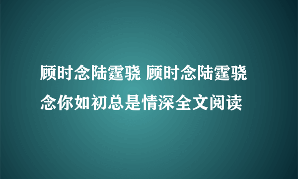 顾时念陆霆骁 顾时念陆霆骁念你如初总是情深全文阅读