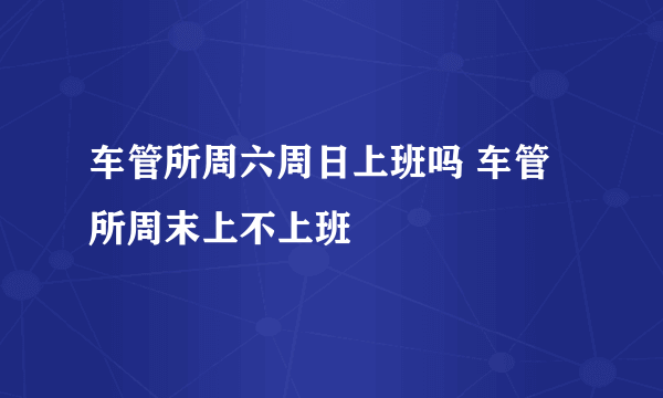 车管所周六周日上班吗 车管所周末上不上班