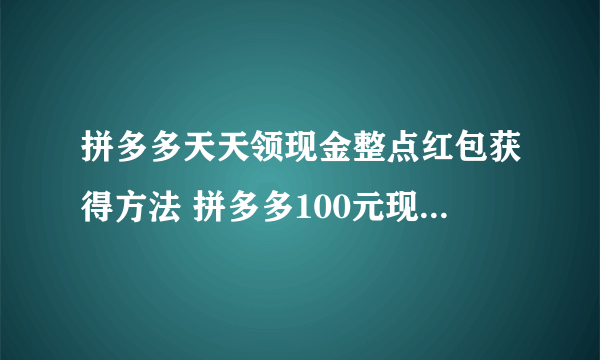 拼多多天天领现金整点红包获得方法 拼多多100元现金红包提现技巧