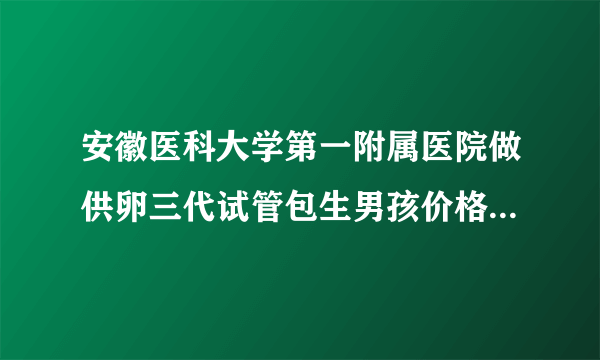 安徽医科大学第一附属医院做供卵三代试管包生男孩价格多少钱？