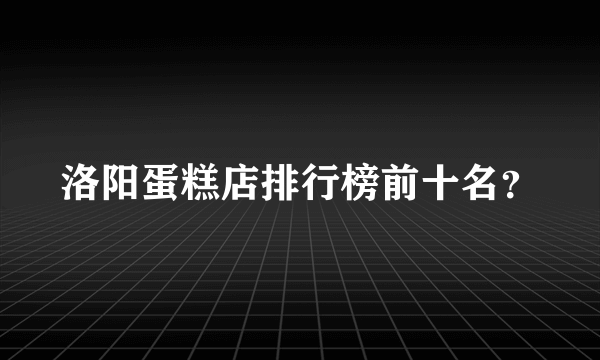 洛阳蛋糕店排行榜前十名？