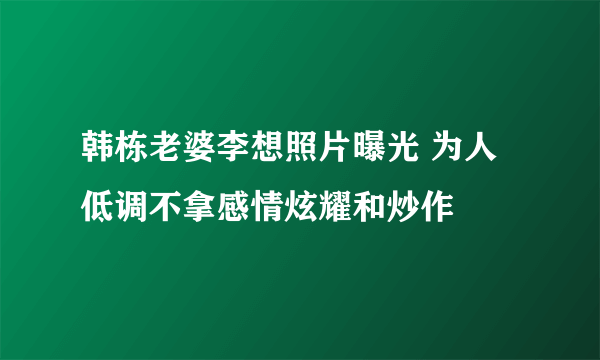 韩栋老婆李想照片曝光 为人低调不拿感情炫耀和炒作