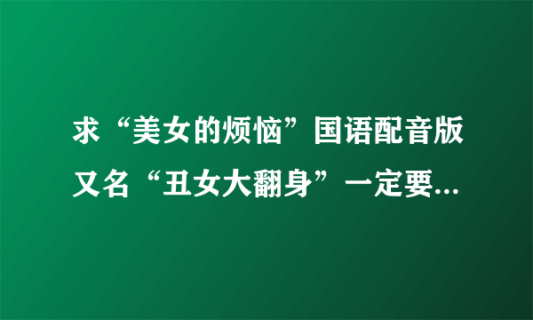 求“美女的烦恼”国语配音版又名“丑女大翻身”一定要国语配音的。我找了好多都是中文字幕的