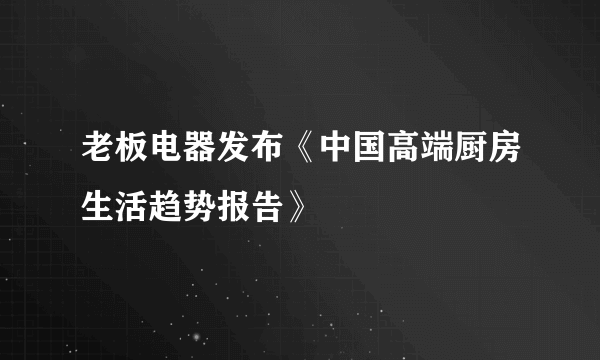 老板电器发布《中国高端厨房生活趋势报告》