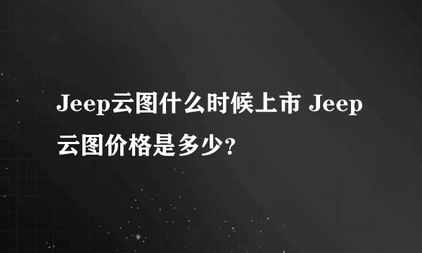 Jeep云图什么时候上市 Jeep云图价格是多少？