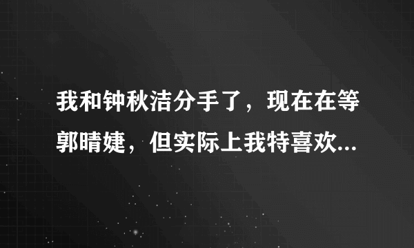 我和钟秋洁分手了，现在在等郭晴婕，但实际上我特喜欢方韩佳，好想方韩佳。。。不过她姐姐方淑佳更美，我