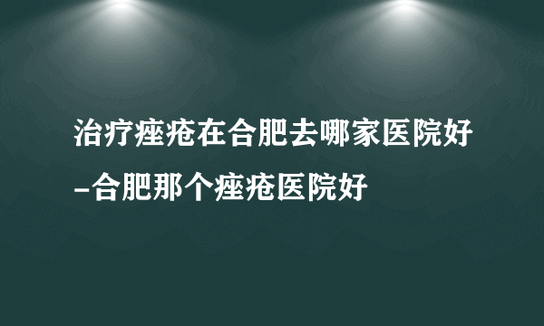 治疗痤疮在合肥去哪家医院好-合肥那个痤疮医院好