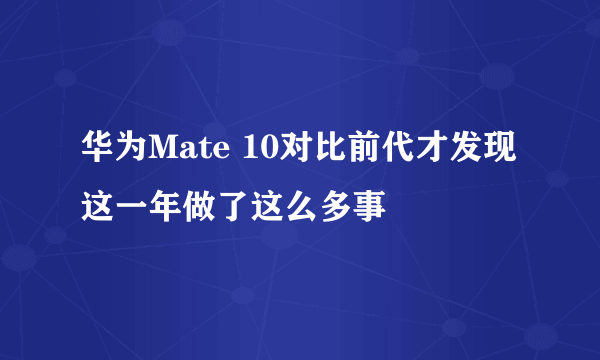 华为Mate 10对比前代才发现 这一年做了这么多事