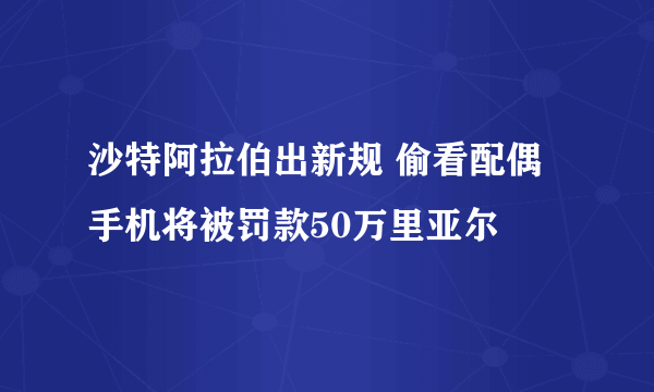 沙特阿拉伯出新规 偷看配偶手机将被罚款50万里亚尔