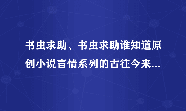 书虫求助、书虫求助谁知道原创小说言情系列的古往今来的有那些啊？