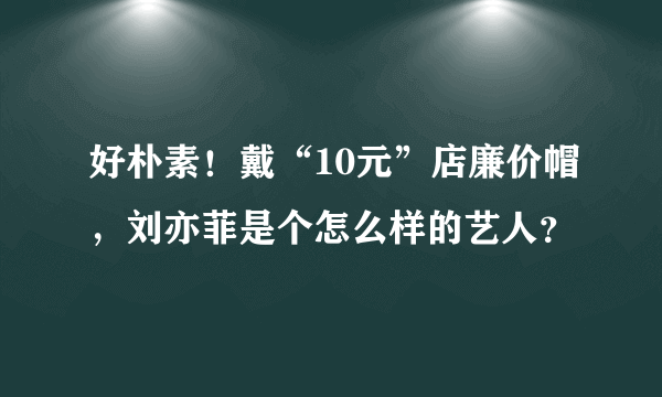 好朴素！戴“10元”店廉价帽，刘亦菲是个怎么样的艺人？