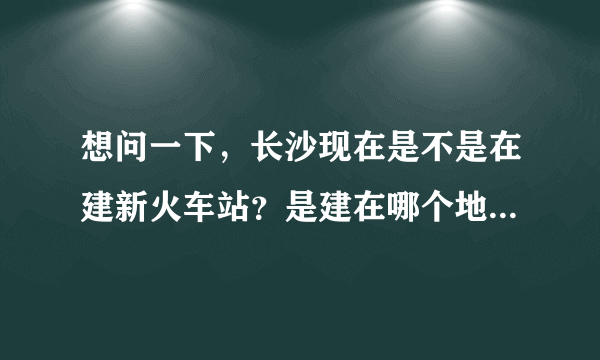 想问一下，长沙现在是不是在建新火车站？是建在哪个地方咯，去看一下也好撒．