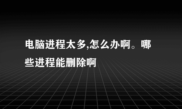 电脑进程太多,怎么办啊。哪些进程能删除啊