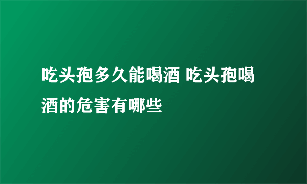 吃头孢多久能喝酒 吃头孢喝酒的危害有哪些