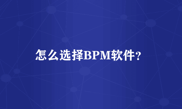 怎么选择BPM软件？