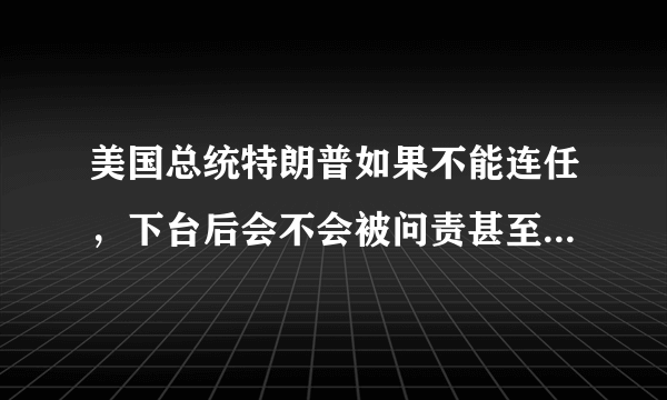 美国总统特朗普如果不能连任，下台后会不会被问责甚至遭到审判？