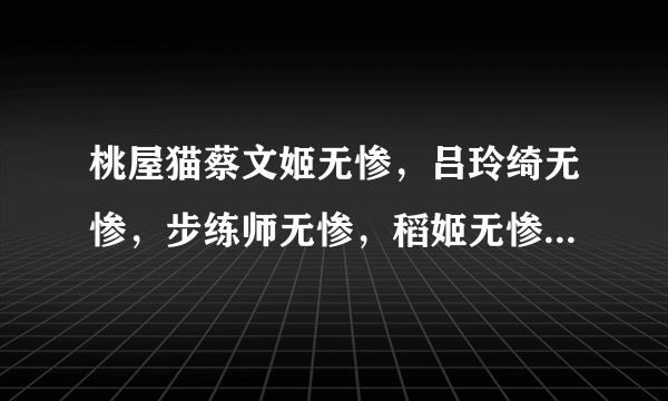 桃屋猫蔡文姬无惨，吕玲绮无惨，步练师无惨，稻姬无惨，女娲，张春华，妲己等28部 跪求 ~~ 好人一生平安