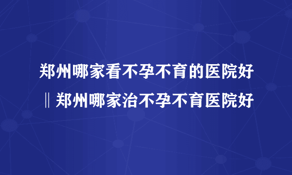 郑州哪家看不孕不育的医院好‖郑州哪家治不孕不育医院好