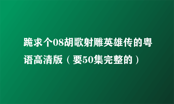 跪求个08胡歌射雕英雄传的粤语高清版（要50集完整的）