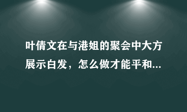 叶倩文在与港姐的聚会中大方展示白发，怎么做才能平和地接受变老？