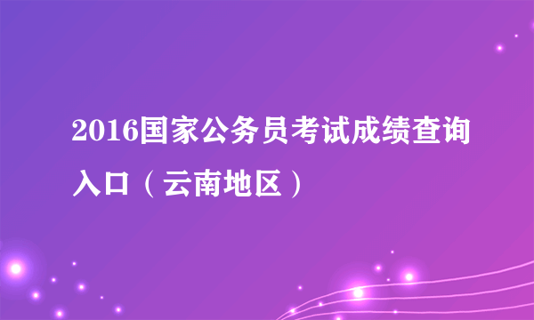 2016国家公务员考试成绩查询入口（云南地区）