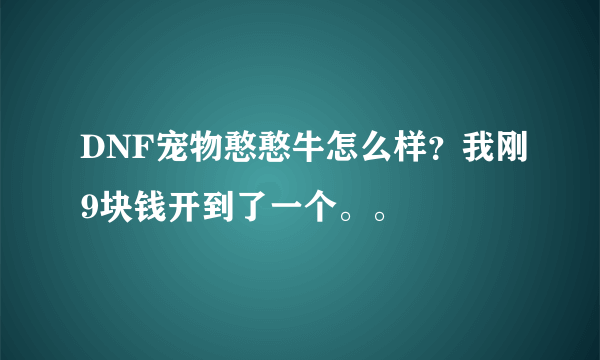 DNF宠物憨憨牛怎么样？我刚9块钱开到了一个。。