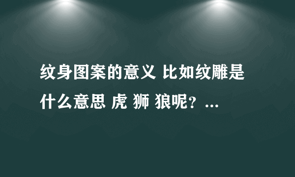 纹身图案的意义 比如纹雕是什么意思 虎 狮 狼呢？ 答案越仔细越好