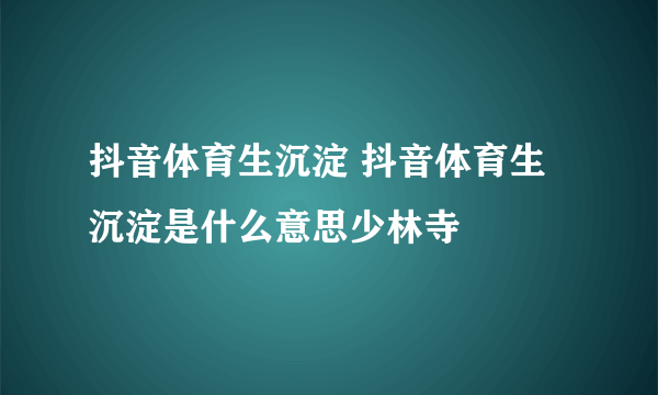 抖音体育生沉淀 抖音体育生沉淀是什么意思少林寺