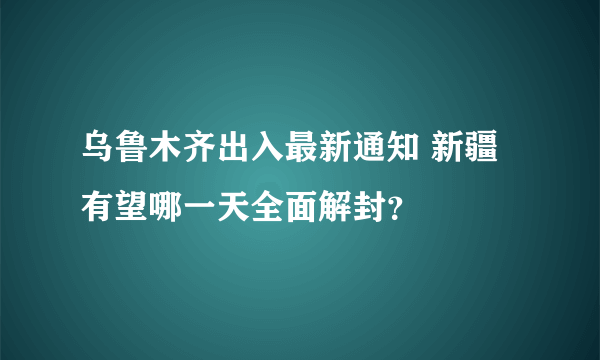 乌鲁木齐出入最新通知 新疆有望哪一天全面解封？