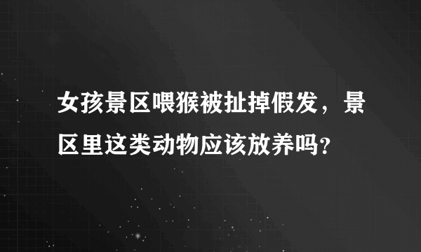 女孩景区喂猴被扯掉假发，景区里这类动物应该放养吗？