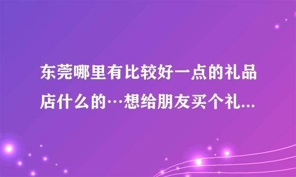 东莞哪里有比较好一点的礼品店什么的…想给朋友买个礼物…可以推荐下…最好推荐下具体的东西