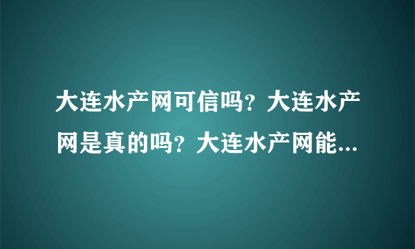 大连水产网可信吗？大连水产网是真的吗？大连水产网能买东西吗？长海县野生海参是真货吗？有没有什么资料