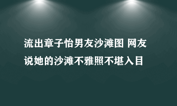 流出章子怡男友沙滩图 网友说她的沙滩不雅照不堪入目