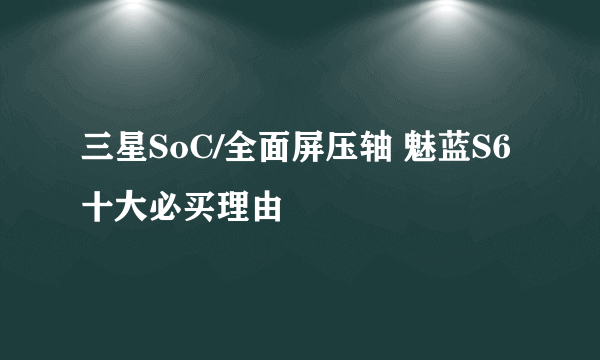 三星SoC/全面屏压轴 魅蓝S6十大必买理由