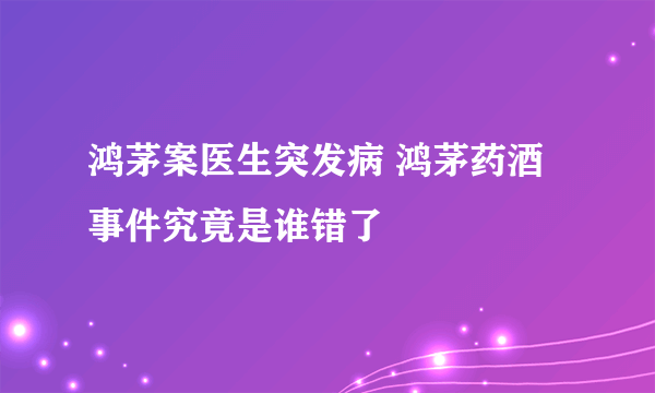 鸿茅案医生突发病 鸿茅药酒事件究竟是谁错了