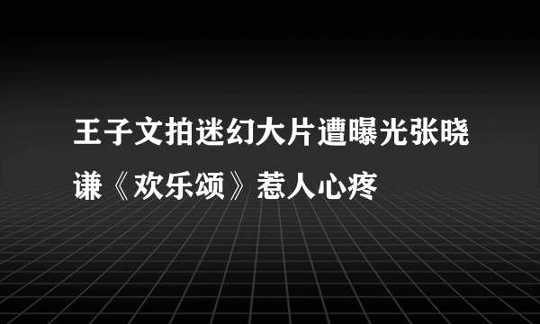 王子文拍迷幻大片遭曝光张晓谦《欢乐颂》惹人心疼