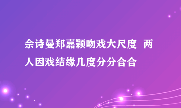 佘诗曼郑嘉颖吻戏大尺度  两人因戏结缘几度分分合合