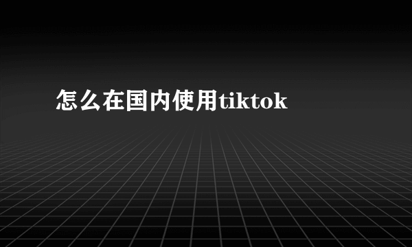 怎么在国内使用tiktok