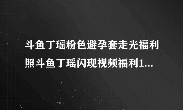 斗鱼丁瑶粉色避孕套走光福利照斗鱼丁瑶闪现视频福利1分10秒意外-飞外网