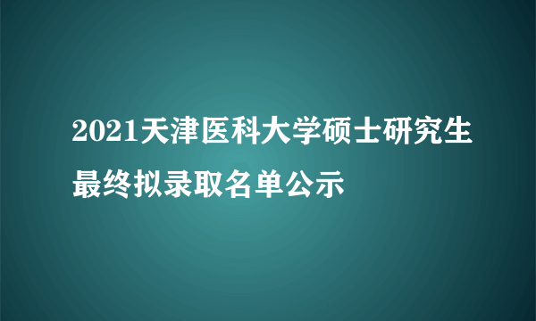 2021天津医科大学硕士研究生最终拟录取名单公示