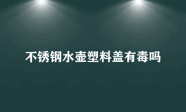 不锈钢水壶塑料盖有毒吗