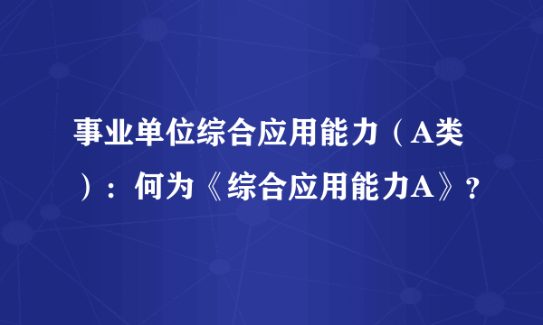 事业单位综合应用能力（A类）：何为《综合应用能力A》？