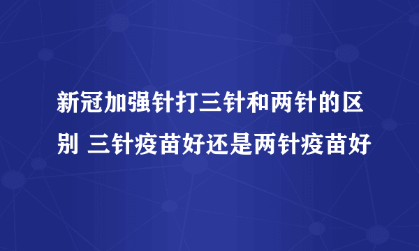 新冠加强针打三针和两针的区别 三针疫苗好还是两针疫苗好