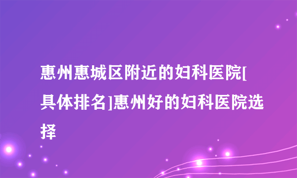 惠州惠城区附近的妇科医院[具体排名]惠州好的妇科医院选择