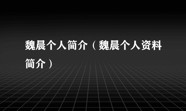 魏晨个人简介（魏晨个人资料简介）