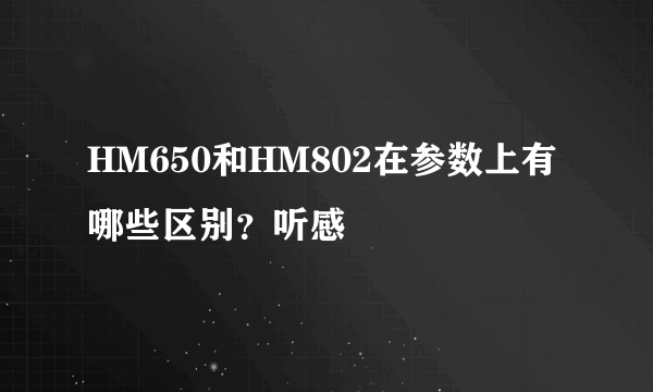 HM650和HM802在参数上有哪些区别？听感