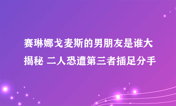 赛琳娜戈麦斯的男朋友是谁大揭秘 二人恐遭第三者插足分手