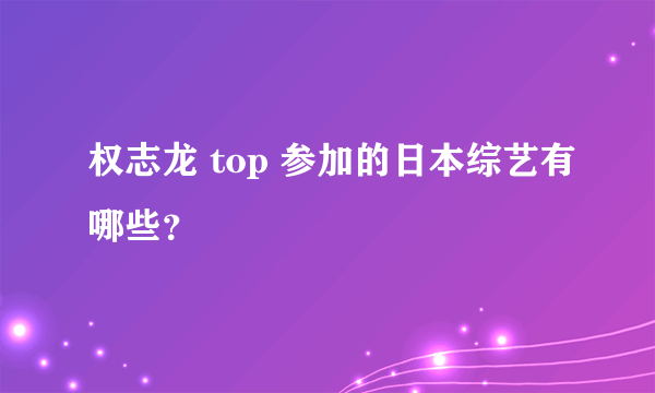 权志龙 top 参加的日本综艺有哪些？