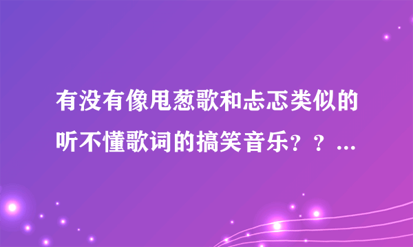 有没有像甩葱歌和忐忑类似的听不懂歌词的搞笑音乐？？？急急急~~~