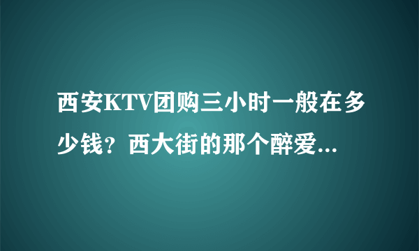 西安KTV团购三小时一般在多少钱？西大街的那个醉爱音乐餐吧价格怎么样？贵吗？